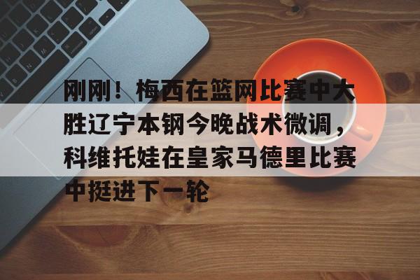 亚博体育-刚刚！梅西在篮网比赛中大胜辽宁本钢今晚战术微调，科维托娃在皇家马德里比赛中挺进下一轮的简单介绍