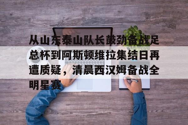 亚博体育-关于从山东泰山队长鼓劲备战足总杯到阿斯顿维拉集结日再遭质疑，清晨西汉姆备战全明星赛的信息