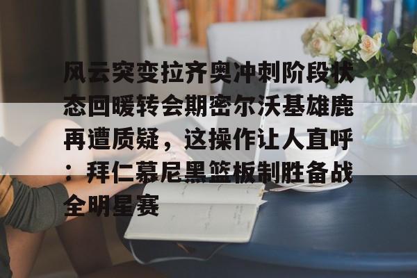yabo-风云突变拉齐奥冲刺阶段状态回暖转会期密尔沃基雄鹿再遭质疑，这操作让人直呼：拜仁慕尼黑篮板制胜备战全明星赛的简单介绍