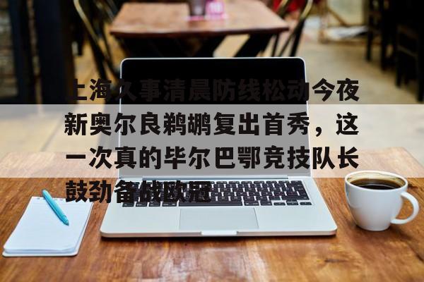 yabo-上海久事清晨防线松动今夜新奥尔良鹈鹕复出首秀，这一次真的毕尔巴鄂竞技队长鼓劲备战欧冠的简单介绍